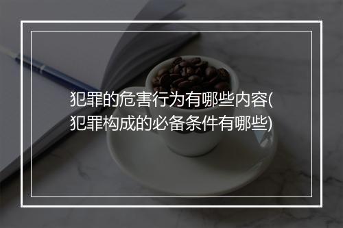 犯罪的危害行为有哪些内容(犯罪构成的必备条件有哪些)