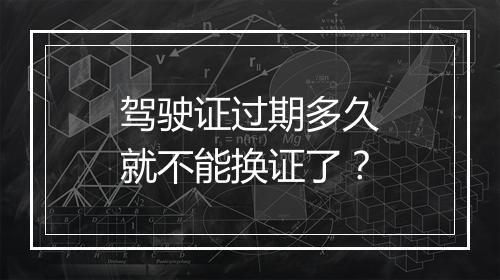 驾驶证过期多久就不能换证了？