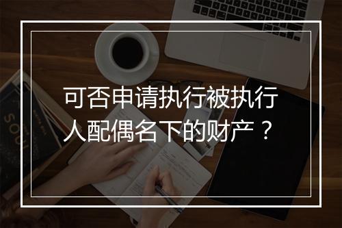 可否申请执行被执行人配偶名下的财产？