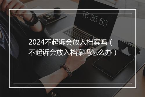 2024不起诉会放入档案吗（不起诉会放入档案吗怎么办）