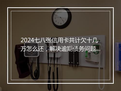 2024七八张信用卡共计欠十几万怎么还，解决逾期债务问题的完整指南