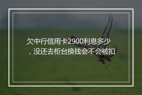 欠中行信用卡2900利息多少，没还去柜台换钱会不会被扣