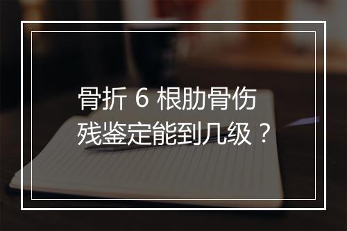 骨折 6 根肋骨伤残鉴定能到几级？