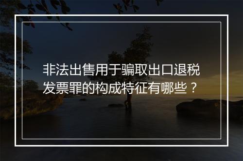 非法出售用于骗取出口退税发票罪的构成特征有哪些？