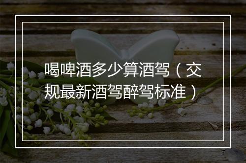 喝啤酒多少算酒驾（交规最新酒驾醉驾标准）