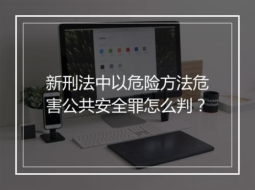 新刑法中以危险方法危害公共安全罪怎么判？