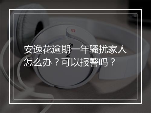 安逸花逾期一年骚扰家人怎么办？可以报警吗？