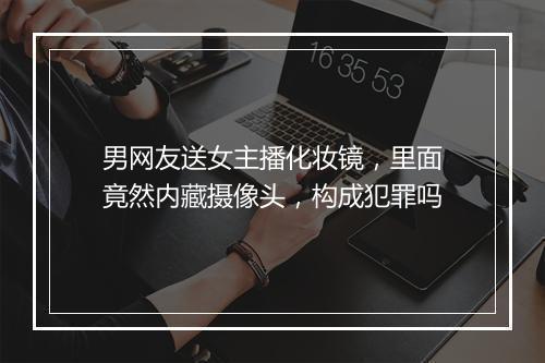 男网友送女主播化妆镜，里面竟然内藏摄像头，构成犯罪吗