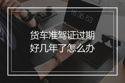 货车准驾证过期好几年了怎么办