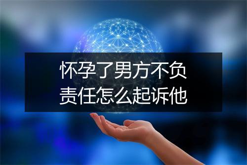 怀孕了男方不负责任怎么起诉他
