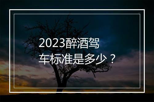 2023醉酒驾车标准是多少？