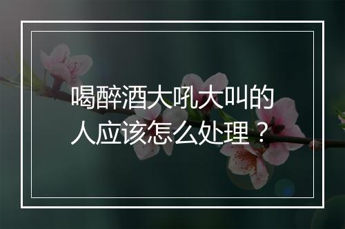 喝醉酒大吼大叫的人应该怎么处理？