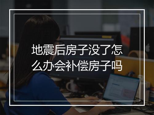 地震后房子没了怎么办会补偿房子吗