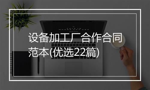设备加工厂合作合同范本(优选22篇)