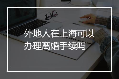 外地人在上海可以办理离婚手续吗