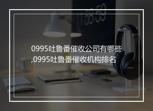0995吐鲁番催收公司有哪些,0995吐鲁番催收机构排名