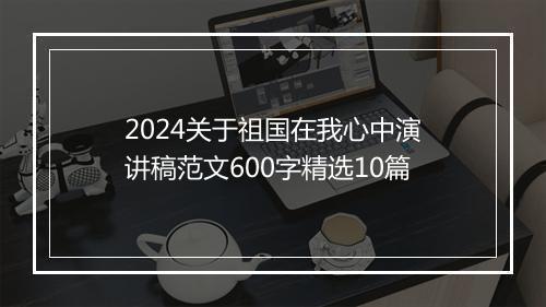 2024关于祖国在我心中演讲稿范文600字精选10篇