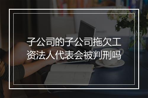 子公司的子公司拖欠工资法人代表会被判刑吗