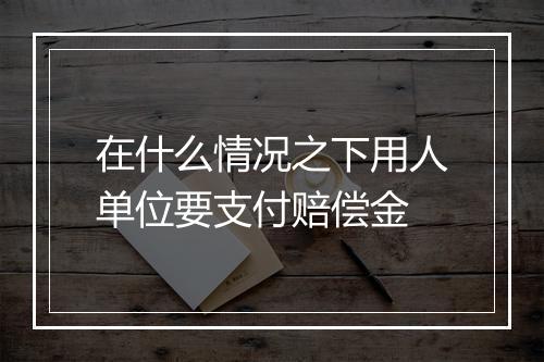 在什么情况之下用人单位要支付赔偿金