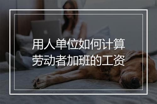 用人单位如何计算劳动者加班的工资