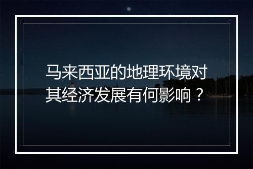 马来西亚的地理环境对其经济发展有何影响？