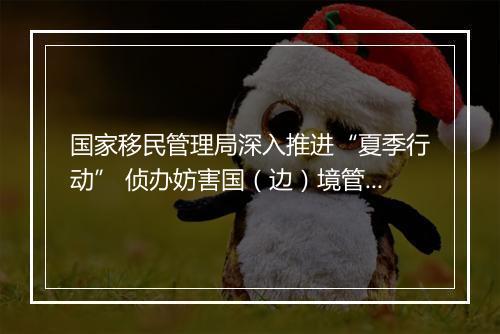 国家移民管理局深入推进“夏季行动” 侦办妨害国（边）境管理犯罪案件9150起