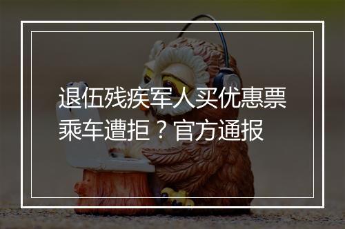退伍残疾军人买优惠票乘车遭拒？官方通报
