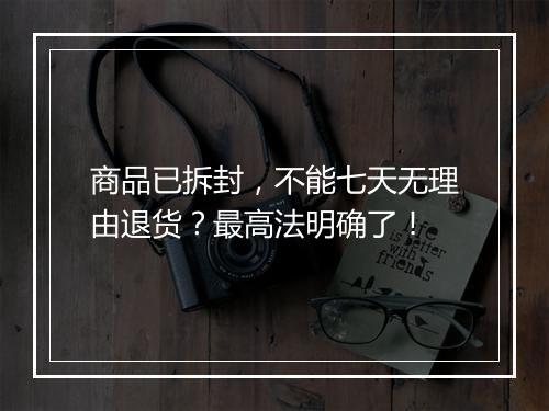 商品已拆封，不能七天无理由退货？最高法明确了！