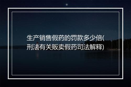 生产销售假药的罚款多少倍(刑法有关贩卖假药司法解释)