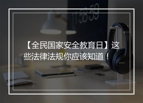 【全民国家安全教育日】这些法律法规你应该知道！