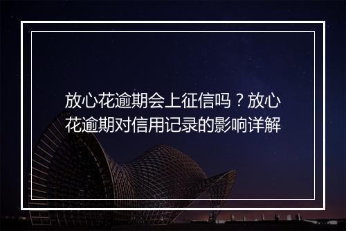 放心花逾期会上征信吗？放心花逾期对信用记录的影响详解