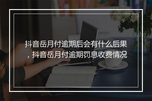 抖音岳月付逾期后会有什么后果，抖音岳月付逾期罚息收费情况