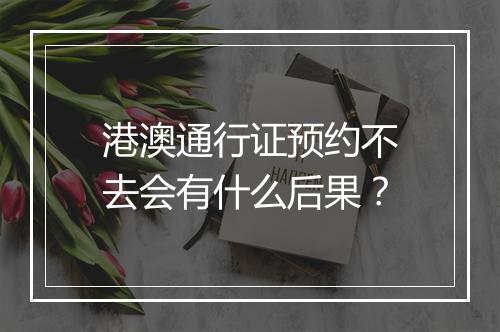 港澳通行证预约不去会有什么后果？