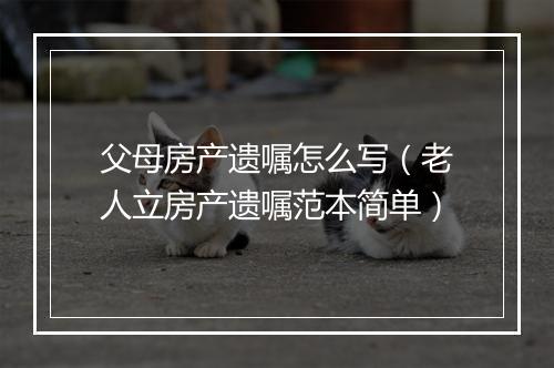 父母房产遗嘱怎么写（老人立房产遗嘱范本简单）