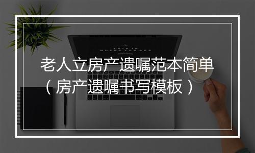 老人立房产遗嘱范本简单（房产遗嘱书写模板）