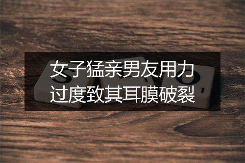 女子猛亲男友用力过度致其耳膜破裂