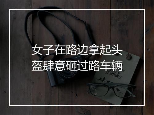 女子在路边拿起头盔肆意砸过路车辆