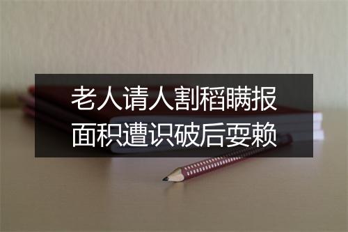 老人请人割稻瞒报面积遭识破后耍赖