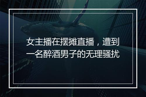 女主播在摆摊直播，遭到一名醉酒男子的无理骚扰