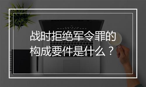 战时拒绝军令罪的构成要件是什么？