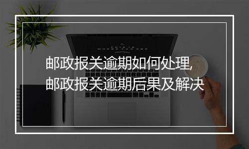 邮政报关逾期如何处理,邮政报关逾期后果及解决