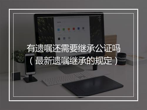 有遗嘱还需要继承公证吗（最新遗嘱继承的规定）