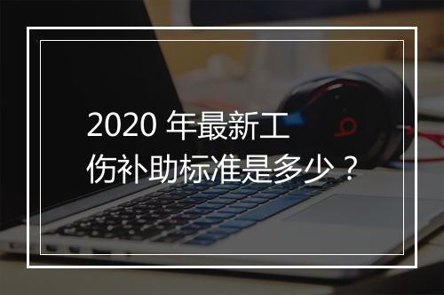 2020 年最新工伤补助标准是多少？