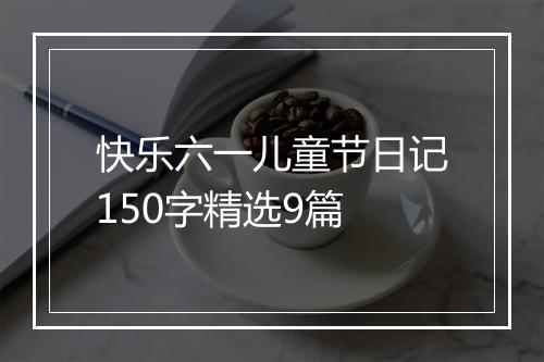 快乐六一儿童节日记150字精选9篇