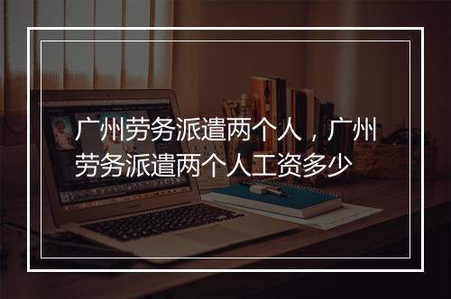 广州劳务派遣两个人，广州劳务派遣两个人工资多少