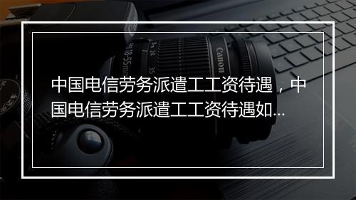 中国电信劳务派遣工工资待遇，中国电信劳务派遣工工资待遇如何