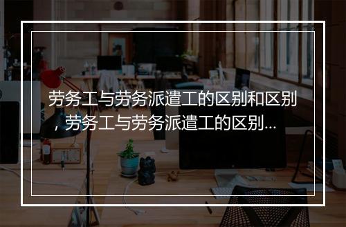 劳务工与劳务派遣工的区别和区别，劳务工与劳务派遣工的区别和区别是什么