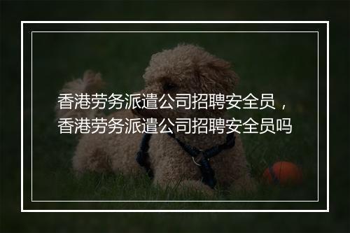 香港劳务派遣公司招聘安全员，香港劳务派遣公司招聘安全员吗