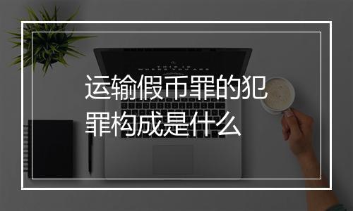 运输假币罪的犯罪构成是什么