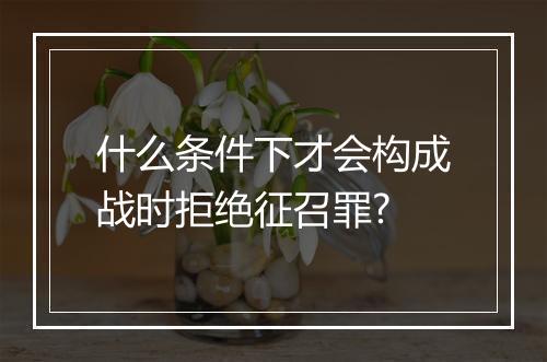 什么条件下才会构成战时拒绝征召罪?